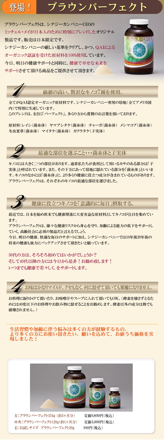 ブラウンパーフェクトは、シナジーカンパニーCEOのミッチェル・メイが、日本人のために特別にブレンドしたオリジナル製品です。レイシ・ヤマブシタケ・チャーガ・メシマコブ・マイタケ・冬虫夏草・カワラタケを、その名の通り、パーフェクトにブレンドした逸品です。