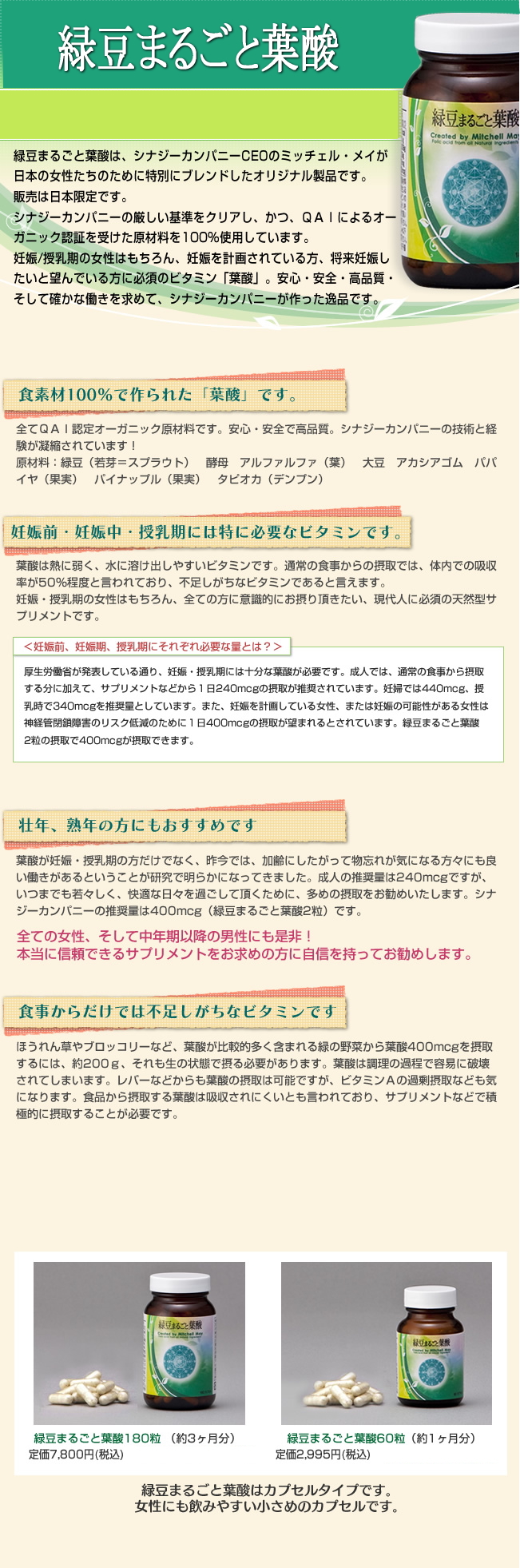 「緑豆まるごと葉酸」は、シナジーカンパニーCEOのミッチェル・メイが、日本の女性達のために特別にブレンドしたオリジナル製品です。妊娠・授乳期の女性はもちろん、妊娠を計画されている方、将来妊娠したいと望んでいる方に必須のビタミン「葉酸」。安心・安全・高品質・そして確かな働きを求めてシナジーカンパニーが作った逸品です。